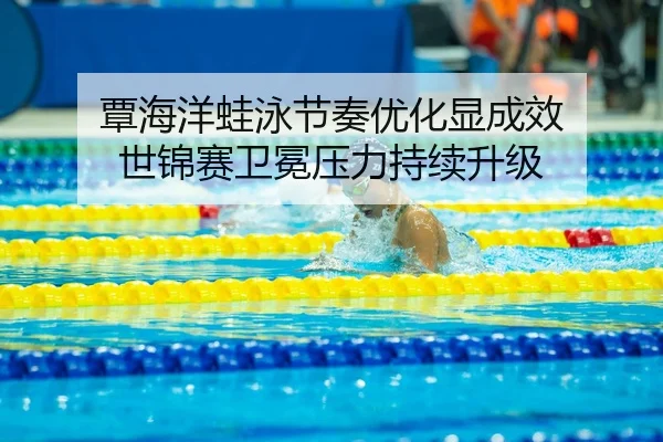 覃海洋蛙泳节奏优化显成效 世锦赛卫冕压力持续升级