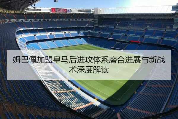 姆巴佩加盟皇马后进攻体系磨合进展与新战术深度解读（ruifeng）